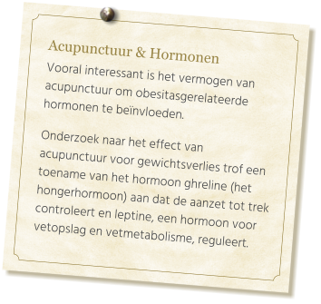 Acupunctuur & Hormonen  Vooral interessant is het vermogen van acupunctuur om obesitasgerelateerde hormonen te beïnvloeden.   Onderzoek naar het effect van  acupunctuur voor gewichtsverlies trof een toename van het hormoon ghreline (het hongerhormoon) aan dat de aanzet tot trek controleert en leptine, een hormoon voor vetopslag en vetmetabolisme, reguleert.