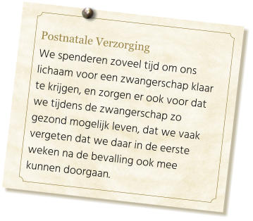 Postnatale Verzorging  We spenderen zoveel tijd om ons lichaam voor een zwangerschap klaar te krijgen, en zorgen er ook voor dat we tijdens de zwangerschap zo gezond mogelijk leven, dat we vaak vergeten dat we daar in de eerste weken na de bevalling ook mee kunnen doorgaan.