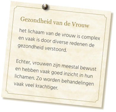 Gezondheid van de Vrouw  het lichaam van de vrouw is complex en vaak is door diverse redenen de gezondheid verstoord.   Echter, vrouwen zijn meestal bewust en hebben vaak goed inzicht in hun lichamen. Zo worden behandelingen vaak veel krachtiger.