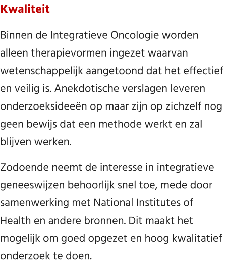 Kwaliteit Binnen de Integratieve Oncologie worden alleen therapievormen ingezet waarvan wetenschappelijk aangetoond dat het effectief en veilig is. Anekdotische verslagen leveren onderzoeksideeën op maar zijn op zichzelf nog geen bewijs dat een methode werkt en zal blijven werken. Zodoende neemt de interesse in integratieve geneeswijzen behoorlijk snel toe, mede door samenwerking met National Institutes of Health en andere bronnen. Dit maakt het mogelijk om goed opgezet en hoog kwalitatief onderzoek te doen.